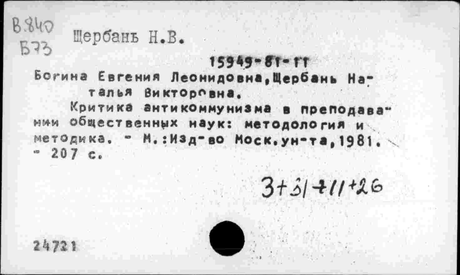 ﻿Щербань Н.В
в.ш
159*5- ГГ- ГТ
Богина Евгения Леонидовна,Щербань Наталья Викторовна.
Критика антикоммунизма в преподавании общественных наук: методология и методика. - М.:Изд-во Моск.ун-та,1981. ч - 207 с.
3^/-»//+Хб
2*721